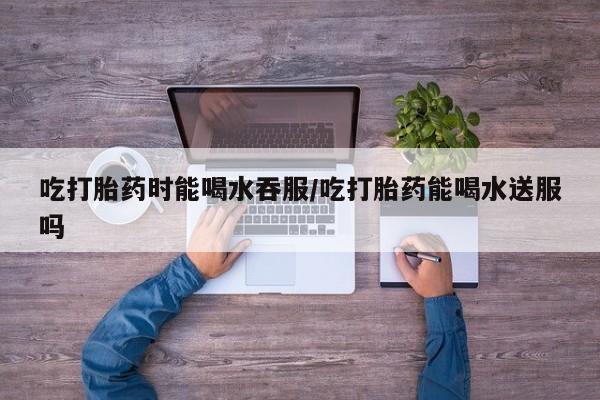 米非米索购买微信吃打胎药时能喝水吞服/吃打胎药能喝水送服吗