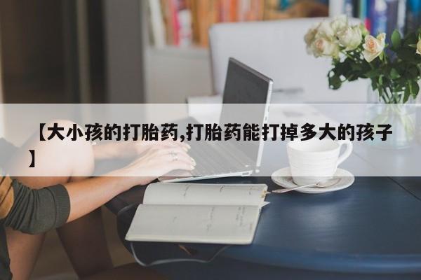 米非米索购买微信【大小孩的打胎药,打胎药能打掉多大的孩子】