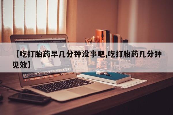 米非米索购买微信【吃打胎药早几分钟没事吧,吃打胎药几分钟见效】