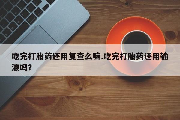 米非米索购买微信吃完打胎药还用复查么嘛.吃完打胎药还用输液吗？