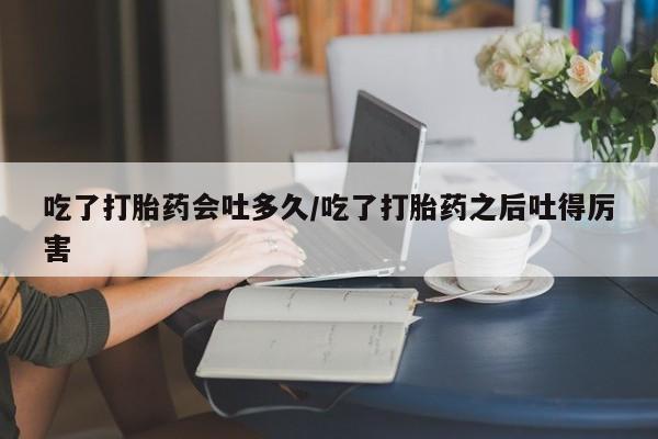 米非米索购买微信吃了打胎药会吐多久/吃了打胎药之后吐得厉害