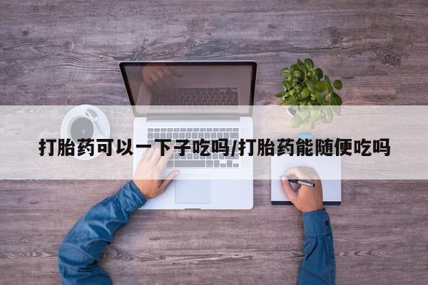 米非米索购买微信打胎药可以一下子吃吗/打胎药能随便吃吗