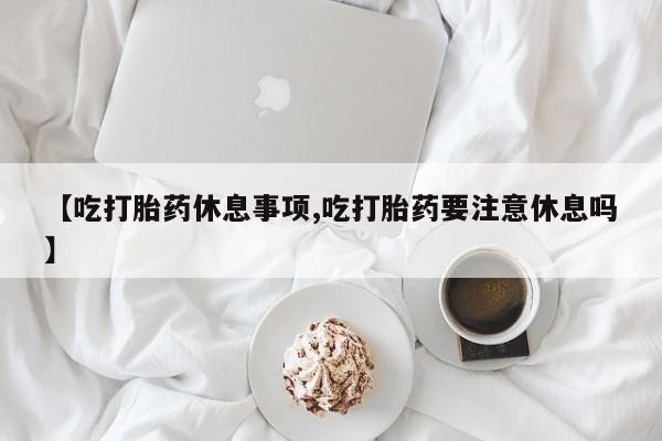米非米索购买微信【吃打胎药休息事项,吃打胎药要注意休息吗】
