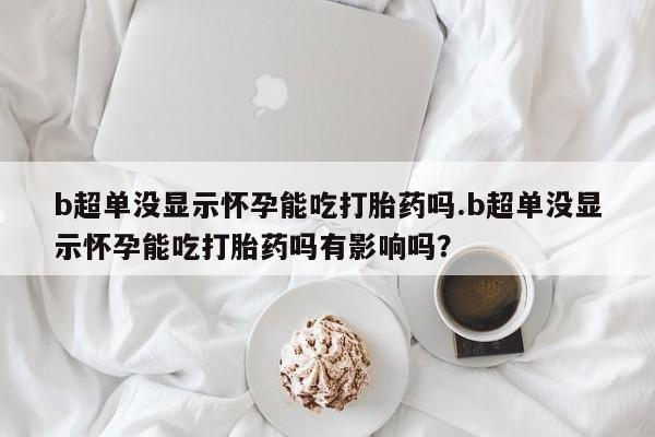米非米索购买微信b超单没显示怀孕能吃打胎药吗.b超单没显示怀孕能吃打胎药吗有影响吗？
