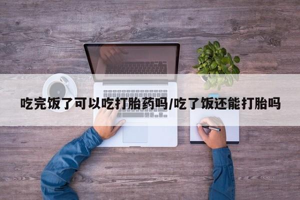 米非米索购买微信吃完饭了可以吃打胎药吗/吃了饭还能打胎吗