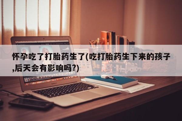 米非米索购买微信怀孕吃了打胎药生了(吃打胎药生下来的孩子,后天会有影响吗?)