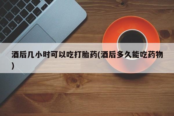 米非米索购买微信酒后几小时可以吃打胎药(酒后多久能吃药物)