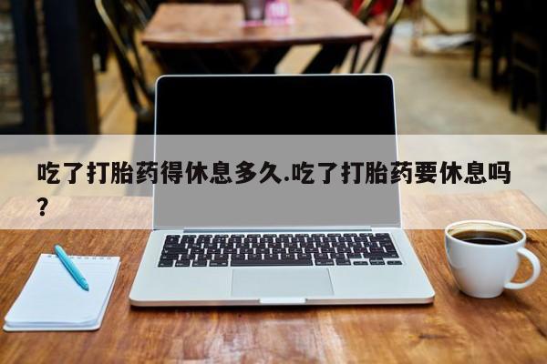 米非米索购买微信吃了打胎药得休息多久.吃了打胎药要休息吗？
