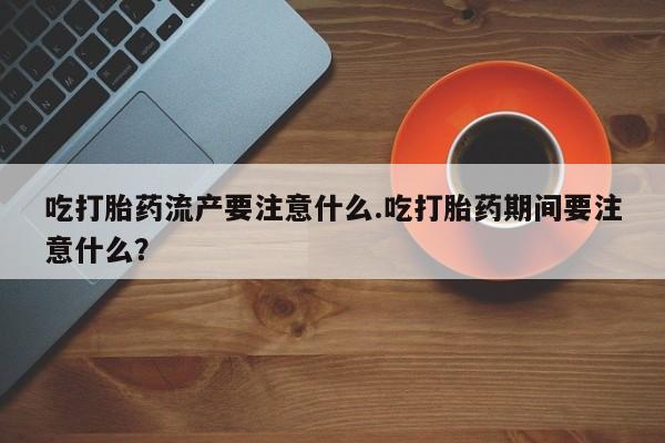 米非米索购买微信吃打胎药流产要注意什么.吃打胎药期间要注意什么？