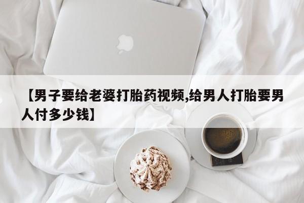 米非米索购买微信【男子要给老婆打胎药视频,给男人打胎要男人付多少钱】