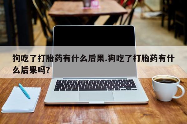 米非米索购买微信狗吃了打胎药有什么后果.狗吃了打胎药有什么后果吗？