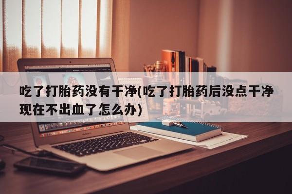 米非米索购买微信吃了打胎药没有干净(吃了打胎药后没点干净现在不出血了怎么办)