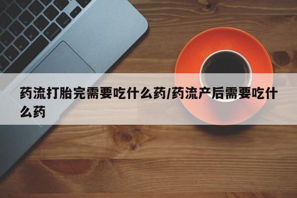 米非米索购买微信药流打胎完需要吃什么药/药流产后需要吃什么药