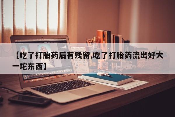 米非米索购买微信【吃了打胎药后有残留,吃了打胎药流出好大一坨东西】