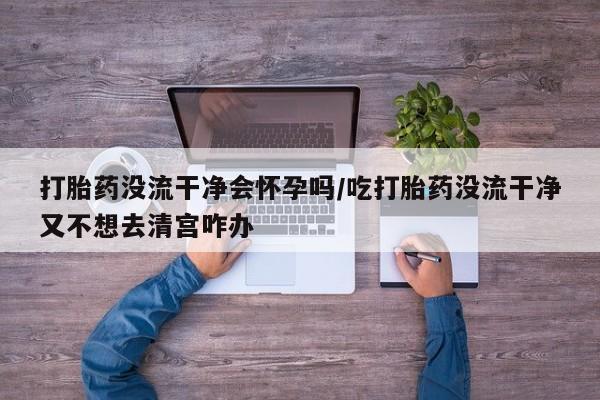 米非米索购买微信打胎药没流干净会怀孕吗/吃打胎药没流干净又不想去清宫咋办