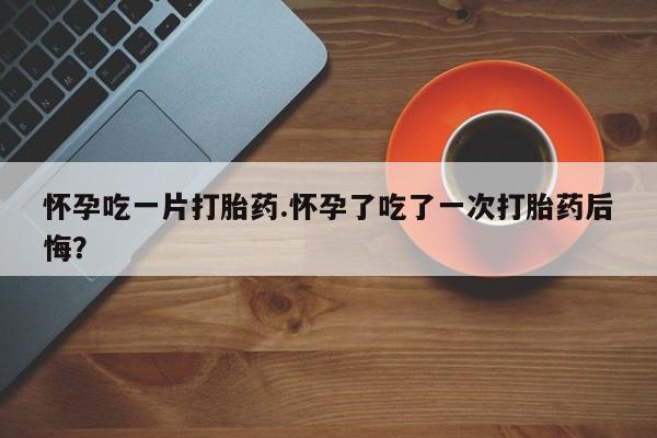 米非米索购买微信怀孕吃一片打胎药.怀孕了吃了一次打胎药后悔？