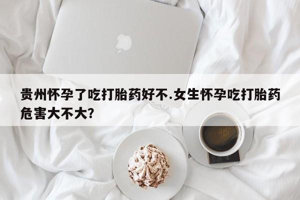 米非米索购买微信贵州怀孕了吃打胎药好不.女生怀孕吃打胎药危害大不大？
