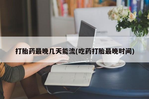 米非米索购买微信打胎药最晚几天能流(吃药打胎最晚时间)