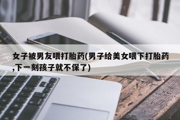 米非米索购买微信女子被男友喂打胎药(男子给美女喂下打胎药,下一刻孩子就不保了)