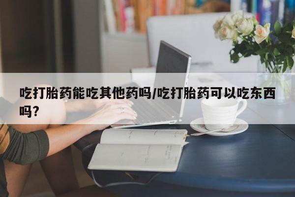 米非米索购买微信吃打胎药能吃其他药吗/吃打胎药可以吃东西吗?