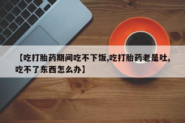 米非米索购买微信【吃打胎药期间吃不下饭,吃打胎药老是吐,吃不了东西怎么办】
