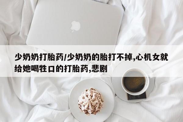 米非米索购买微信少奶奶打胎药/少奶奶的胎打不掉,心机女就给她喝牲口的打胎药,悲剧