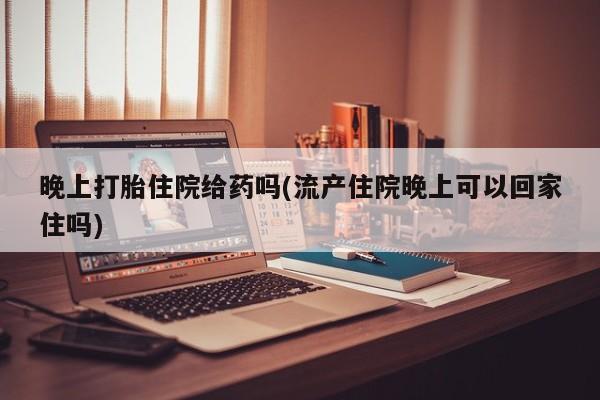 米非米索购买微信晚上打胎住院给药吗(流产住院晚上可以回家住吗)