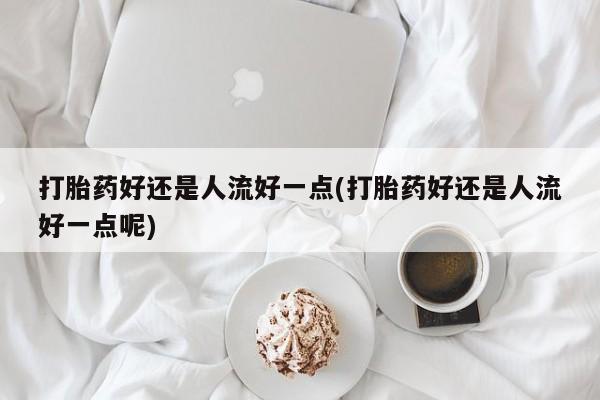 米非米索购买微信打胎药好还是人流好一点(打胎药好还是人流好一点呢)