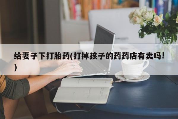 米非米索购买微信给妻子下打胎药(打掉孩子的药药店有卖吗!)