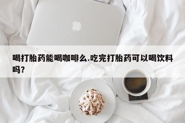 米非米索购买微信喝打胎药能喝咖啡么.吃完打胎药可以喝饮料吗？
