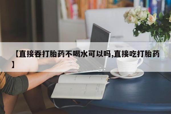 米非米索购买微信【直接吞打胎药不喝水可以吗,直接吃打胎药】