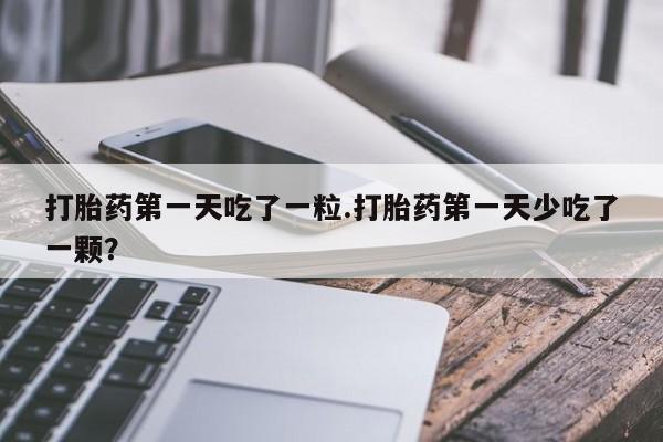 米非米索购买微信打胎药第一天吃了一粒.打胎药第一天少吃了一颗？