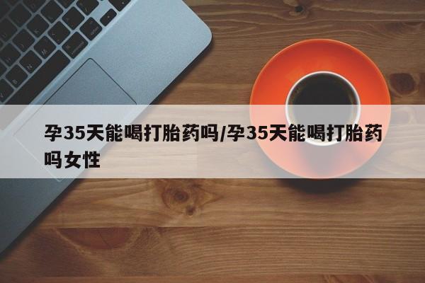 米非米索购买微信孕35天能喝打胎药吗/孕35天能喝打胎药吗女性