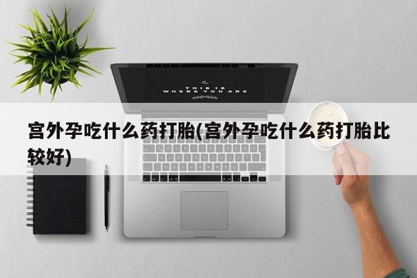 米非米索购买微信宫外孕吃什么药打胎(宫外孕吃什么药打胎比较好)
