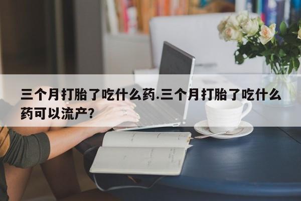 米非米索购买微信三个月打胎了吃什么药.三个月打胎了吃什么药可以流产？