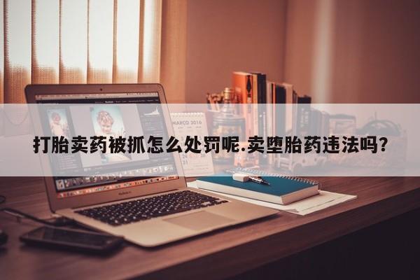 米非米索购买微信打胎卖药被抓怎么处罚呢.卖堕胎药违法吗？