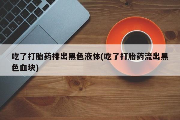米非米索购买微信吃了打胎药排出黑色液体(吃了打胎药流出黑色血块)