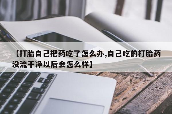 米非米索购买微信【打胎自己把药吃了怎么办,自己吃的打胎药没流干净以后会怎么样】