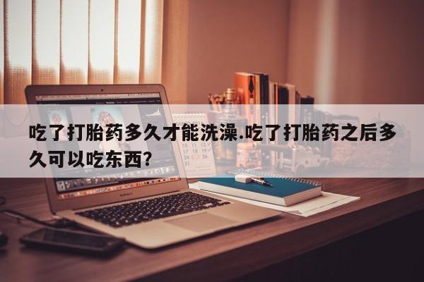 米非米索购买微信吃了打胎药多久才能洗澡.吃了打胎药之后多久可以吃东西？