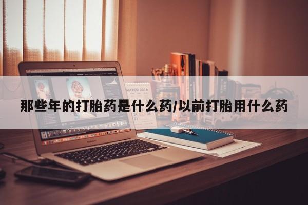米非米索购买微信那些年的打胎药是什么药/以前打胎用什么药