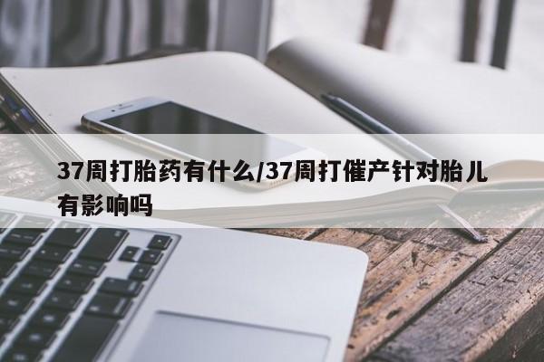 米非米索购买微信37周打胎药有什么/37周打催产针对胎儿有影响吗