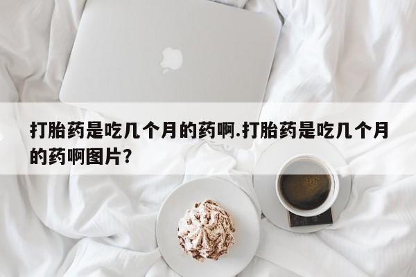 米非米索购买微信打胎药是吃几个月的药啊.打胎药是吃几个月的药啊图片？