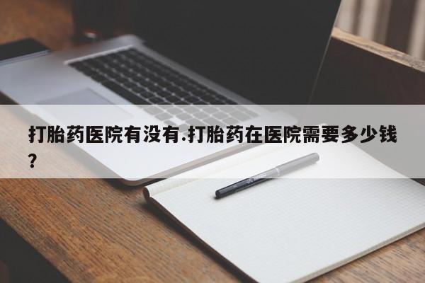 米非米索购买微信打胎药医院有没有.打胎药在医院需要多少钱？