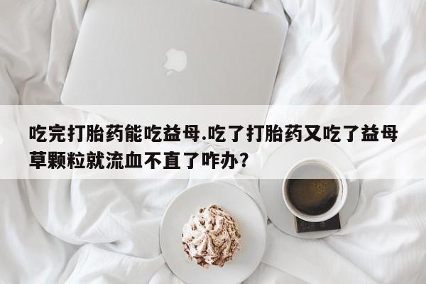 米非米索购买微信吃完打胎药能吃益母.吃了打胎药又吃了益母草颗粒就流血不直了咋办？