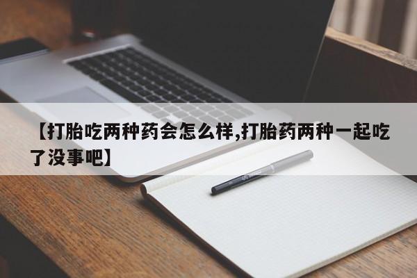 米非米索购买微信【打胎吃两种药会怎么样,打胎药两种一起吃了没事吧】