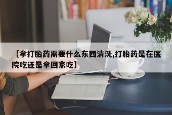 米非米索购买微信【拿打胎药需要什么东西清洗,打胎药是在医院吃还是拿回家吃】
