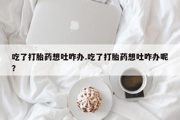 米非米索购买微信吃了打胎药想吐咋办.吃了打胎药想吐咋办呢？