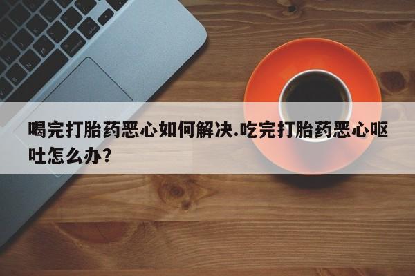 米非米索购买微信喝完打胎药恶心如何解决.吃完打胎药恶心呕吐怎么办？