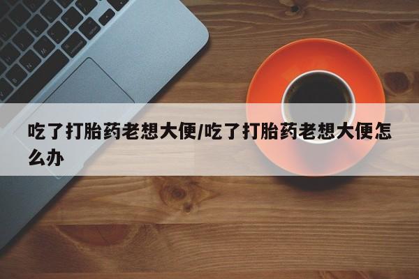 米非米索购买微信吃了打胎药老想大便/吃了打胎药老想大便怎么办