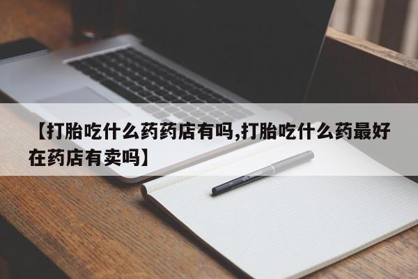 米非米索购买微信【打胎吃什么药药店有吗,打胎吃什么药最好在药店有卖吗】
